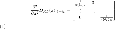 \begin{equation} \begin{align} \frac{\partial^2}{\partial{\pi^2}}D_{KL}(\pi)|_{\theta = \theta_k} &= \[ \begin{bmatrix} \frac{1}{\pi(\theta_k)_1} & 0 & \dots \\ \vdots & \ddots & \\ 0 & & \frac{1}{\pi(\theta_k)_M} \end{bmatrix} \] \end{align} \end{equation}