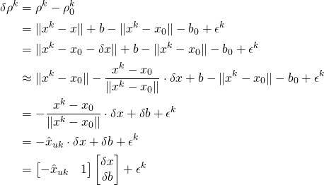 \begin{equation*} \begin{split} \delta{\rho}^k &= \rho^k -  \rho_0^k  \\ &= \lVert x^k - x\rVert + b - \lVert x^k - x_0\rVert - b_0 + \epsilon^k\\ &= \lVert x^k - x_0 - \delta{x}\rVert + b - \lVert x^k - x_0\rVert - b_0 + \epsilon^k \\ &\approx \lVert x^k - x_0\rVert -\frac{x^k -x_0}{\lVert x^k - x_0\rVert}\cdot\delta{x}+ b - \lVert x^k - x_0\rVert - b_0 + \epsilon^k \\ &= -\frac{x^k -x_0}{\lVert x^k - x_0\rVert}\cdot\delta{x} + \delta{b} + \epsilon^k \\ &= -\hat{x}_{uk}\cdot\delta{x} + \delta{b} + \epsilon^k \\ &= \begin{bmatrix}-\hat{x}_{uk} &  1\end{bmatrix}\begin{bmatrix}\delta{x} \\ \delta{b}\end{bmatrix} + \epsilon^k \end{split} \end{equation*}