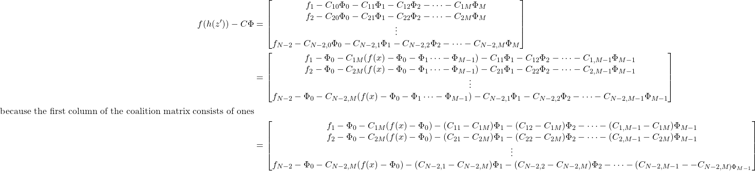 \begin{equation*} \begin{aligned} f(h(z^\prime)) - C\Phi &= \begin{bmatrix} f_1 - C_{10}\Phi_0 - C_{11}\Phi_1 -  C_{12}\Phi_2 - \cdots - C_{1M}\Phi_M \\ f_2 - C_{20}\Phi_0 - C_{21}\Phi_1 -  C_{22}\Phi_2 - \cdots - C_{2M}\Phi_M \\ \vdots \\ f_{N-2} - C_{N-2,0}\Phi_0 - C_{N-2,1}\Phi_1 -  C_{N-2,2}\Phi_2 - \cdots - C_{N-2,M}\Phi_M \end{bmatrix}\\ &= \begin{bmatrix} f_1 - \Phi_0 - C_{1M}(f(x) - \Phi_0 - \Phi_1 \cdots -\Phi_{M-1}) - C_{11}\Phi_1 -  C_{12}\Phi_2 - \cdots - C_{1,M-1}\Phi_{M-1} \\ f_2  - \Phi_0 - C_{2M}(f(x) - \Phi_0 - \Phi_1 \cdots -\Phi_{M-1})  - C_{21}\Phi_1 -  C_{22}\Phi_2 - \cdots - C_{2,M-1}\Phi_{M-1} \\ \vdots \\ f_{N-2} - \Phi_0 - C_{N-2,M}(f(x) - \Phi_0 - \Phi_1 \cdots -\Phi_{M-1}) - C_{N-2,1}\Phi_1 -  C_{N-2,2}\Phi_2 - \cdots - C_{N-2,M-1}\Phi_{M-1} \end{bmatrix} \\ \text{because the first column of the coalition matrix consists of ones}\\ &= \begin{bmatrix} f_1 - \Phi_0 - C_{1M}(f(x) - \Phi_0)  - (C_{11} - C_{1M})\Phi_1 -  (C_{12} - C_{1M})\Phi_2 - \cdots - (C_{1,M-1} - C_{1M})\Phi_{M-1} \\ f_2  - \Phi_0 - C_{2M}(f(x) - \Phi_0)  - (C_{21} - C_{2M})\Phi_1 -  (C_{22} - C_{2M})\Phi_2 - \cdots - (C_{2,M-1}-C_{2M})\Phi_{M-1} \\ \vdots \\ f_{N-2} - \Phi_0 - C_{N-2,M}(f(x) - \Phi_0) - (C_{N-2,1}-C_{N-2,M})\Phi_1 - (C_{N-2,2}-C_{N-2,M})\Phi_2  - \cdots - (C_{N-2,M-1}--C_{N-2,M)\Phi_{M-1} \end{bmatrix} \end{aligned} \end{equation*}